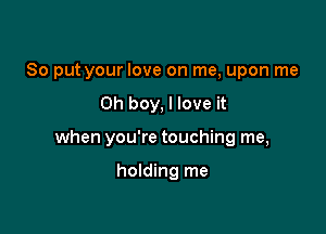 So put your love on me, upon me

Oh boy, I love it

when you're touching me,

holding me