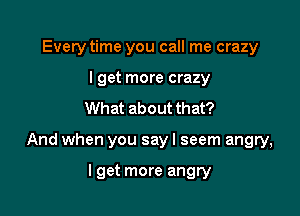 Every time you call me crazy
I get more crazy
What about that?

And when you sayl seem angry,

lget more angry