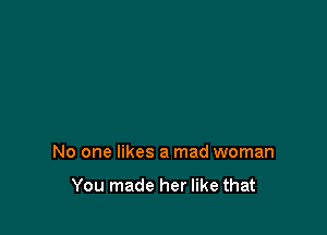 No one likes a mad woman

You made her like that