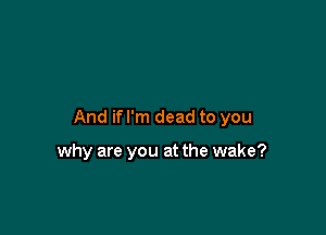 And if I'm dead to you

why are you at the wake?