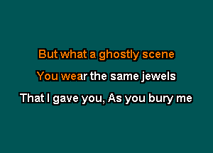 But what a ghostly scene

You wear the same jewels

Thatl gave you, As you bury me