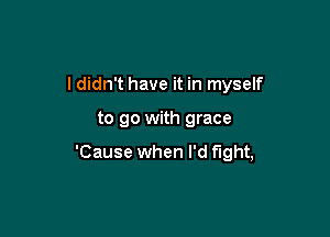 ldidn't have it in myself

to go with grace

'Cause when I'd fight,
