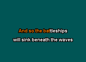 And so the battleships

will sink beneath the waves