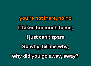 you're not there, no no
It takes too much to me,
ljust can't spare

So why, tell me why,

why did you go away, away?