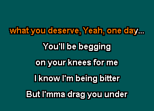 what you deserve, Yeah, one day...
You'll be begging
on your knees for me

lknow I'm being bitter

But l'mma drag you under