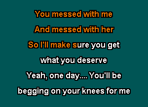 You messed with me

And messed with her

So I'll make sure you get

what you deserve
Yeah, one day.... You'll be

begging on your knees for me