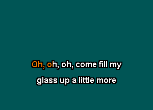 Oh, oh, oh, come fill my

glass up a little more