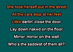 She took herself out in the street
All the cars stop at her feet
Little darlin' close the door

Lay down naked on the floor
Mirror, mirror on the wall

Who's the saddest ofthem all?