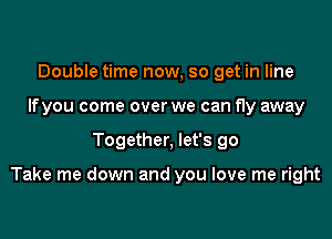 Double time now, so get in line
Ifyou come over we can fly away

Together, let's go

Take me down and you love me right