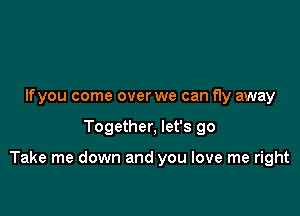 Ifyou come over we can fly away

Together, let's go

Take me down and you love me right