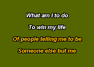 What am Ito do

To win my life

or people telling me to be

Someone else but me