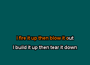 I fire it up then blow it out

I build it up then tear it down