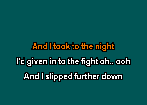 And I took to the night

I'd given in to the fight oh.. ooh

And I slipped further down