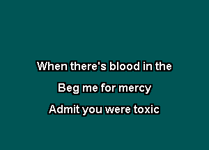 When there's blood in the

Beg me for mercy

Admit you were toxic