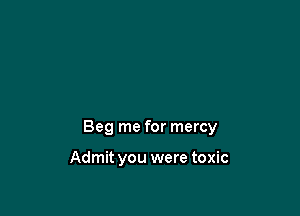 Beg me for mercy

Admit you were toxic