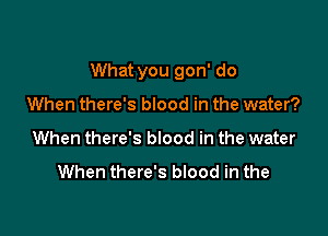 What you gon' do

When there's blood in the water?
When there's blood in the water

When there's blood in the