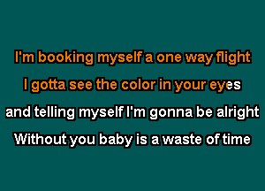 I'm booking myself a one way flight
I gotta see the color in your eyes
and telling myselfl'm gonna be alright

Without you baby is a waste of time