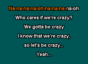 Na-na-na-na-oh-na-na-na-na-oh
Who cares if we're crazy?

We gotta be crazy

lknow that we're crazy,

so let's be crazy...
Yeah...