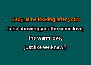 Baby, is he looking after you?

Is he showing you the same love,
the warm love,

just like we knew?