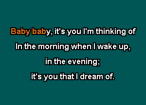 Baby baby, it's you I'm thinking of

In the morning when lwake up,

in the evening

it's you that I dream of.