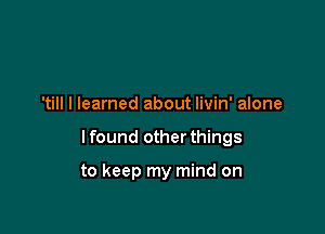 'till I learned about livin' alone

I found other things

to keep my mind on