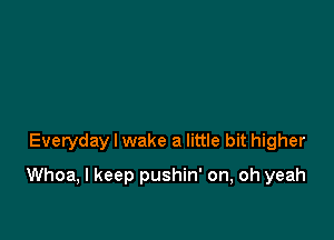 Everyday I wake a little bit higher

Whoa, I keep pushin' on, oh yeah