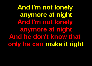 And I'm not lonely
anymore at night
And I'm not lonely
anymore at night
And he don't know that
only he can make it right