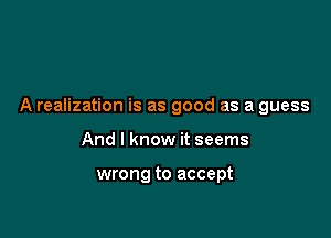 A realization is as good as a guess

And I know it seems

wrong to accept