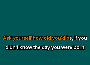 Ask yourself how old you'd be, lfyou

didn't know the day you were born