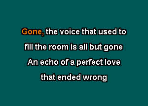 Gone, the voice that used to
fill the room is all but gone

An echo of a perfect love

that ended wrong