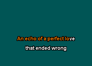 An echo of a perfect love

that ended wrong