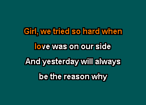 Girl, we tried so hard when

love was on our side

And yesterday will always

be the reason why