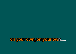 on your own. on your own .....