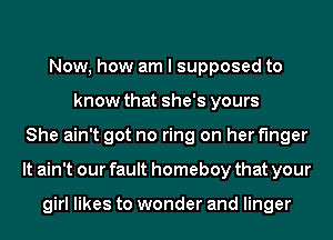 Now, how am I supposed to
know that she's yours
She ain't got no ring on her finger
It ain't our fault homeboy that your

girl likes to wonder and linger