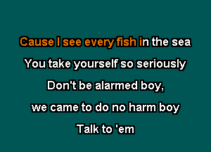 Cause I see every fish in the sea

You take yourself so seriously

Don't be alarmed boy,

we came to do no harm boy

Talk to 'em