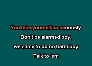 You take yourself so seriously

Don't be alarmed boy,

we came to do no harm boy

Talk to 'em