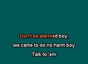 Don't be alarmed boy,

we came to do no harm boy

Talk to 'em