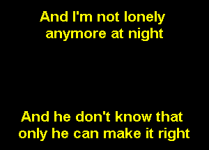 And I'm not lonely
anymore at night

And he don't know that
only he can make it right