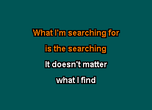 What I'm searching for

is the searching
It doesn't matter

what I find