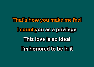 That's how you make me feel

I count you as a privilege

This love is so ideal

I'm honored to be in it