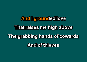 And I grounded love

That raises me high above

The grabbing hands of cowards

And ofthieves