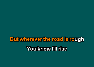 Butwherever the road is rough

You know I'll rise