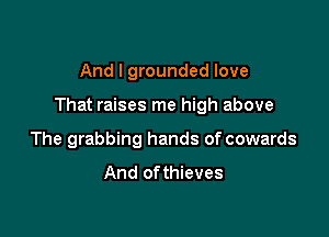 And I grounded love

That raises me high above

The grabbing hands of cowards

And ofthieves
