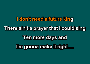 I don't need a future king
There ain't a prayerthat I could sing

Ten more days and

I'm gonna make it right .....