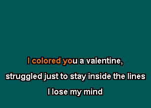 I colored you a valentine,

struggled just to stay inside the lines

I lose my mind