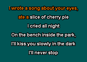 I wrote a song about your eyes,
ate a slice of cherry pie
lcried all night
On the bench inside the park,

I'II kiss you slowly in the dark

I'll never stop