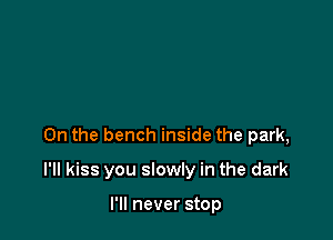 0n the bench inside the park,

I'II kiss you slowly in the dark

I'll never stop