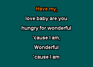 Have my.

love baby are you

hungry for wonderful

'cause I am,
Wonderful

'cause I am