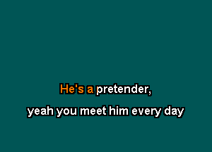 He's a pretender,

yeah you meet him every day