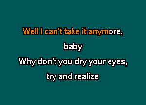 Well I can't take it anymore,
baby

Why don't you dry your eyes,

try and realize